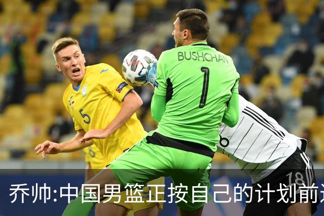 乔帅:中国男篮正按自己的计划前进 要变得更好